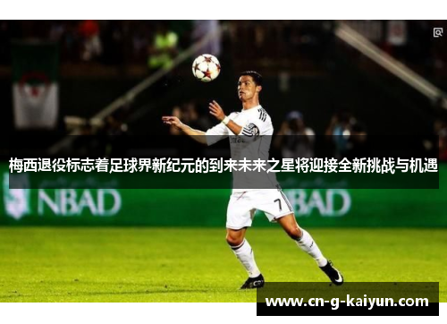 梅西退役标志着足球界新纪元的到来未来之星将迎接全新挑战与机遇