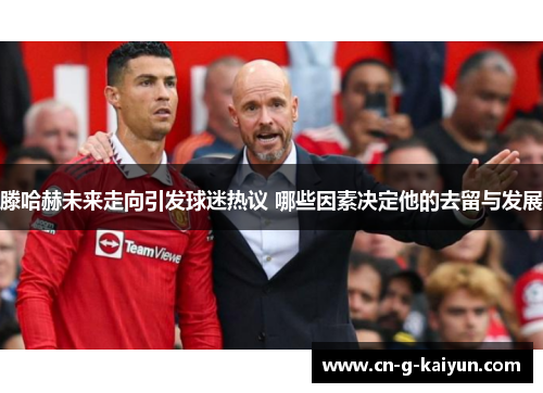 滕哈赫未来走向引发球迷热议 哪些因素决定他的去留与发展