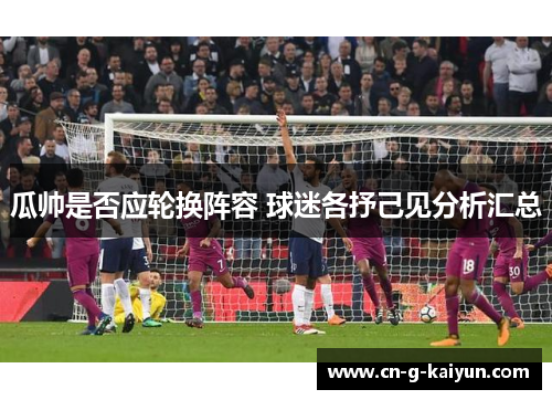 瓜帅是否应轮换阵容 球迷各抒己见分析汇总 瓜帅是否应轮换阵容 球迷各抒己见分析汇总