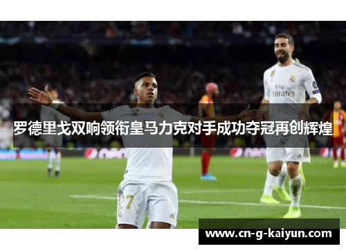 罗德里戈双响领衔皇马力克对手成功夺冠再创辉煌 罗德里戈双响领衔皇马力克对手成功夺冠再创辉煌