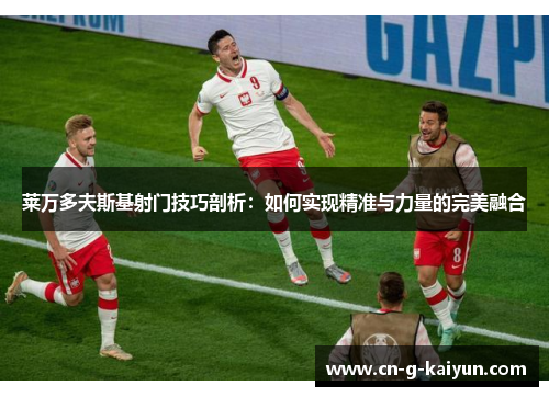 莱万多夫斯基射门技巧剖析:如何实现精准与力量的完美融合 莱万多夫斯基射门技巧剖析:如何实现精准与力量的完美融合