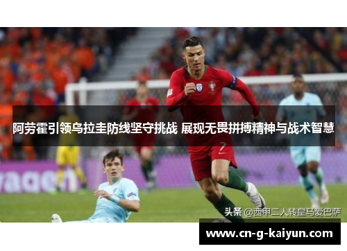 阿劳霍引领乌拉圭防线坚守挑战 展现无畏拼搏精神与战术智慧