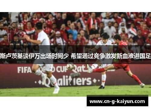 斯卢茨基谈伊万出场时间少 希望通过竞争激发新血液进国足 斯卢茨基谈伊万出场时间少 希望通过竞争激发新血液进国足