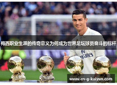 梅西职业生涯的传奇意义为何成为世界足坛球员奋斗的标杆 梅西职业生涯的传奇意义为何成为世界足坛球员奋斗的标杆