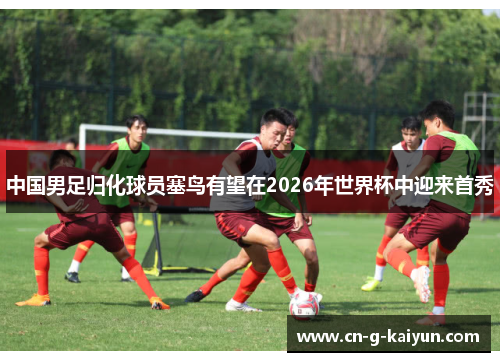 中国男足归化球员塞鸟有望在2026年世界杯中迎来首秀