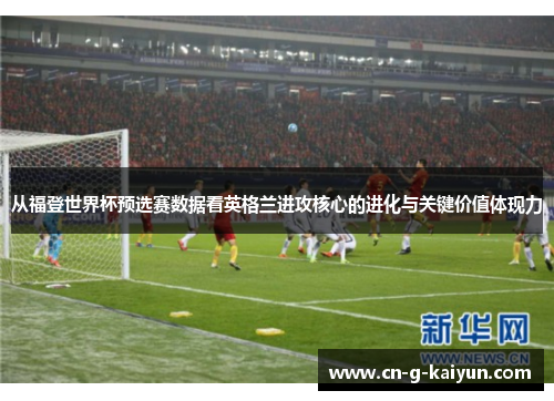 从福登世界杯预选赛数据看英格兰进攻核心的进化与关键价值体现力