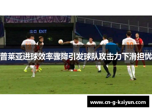 普莱亚进球效率骤降引发球队攻击力下滑担忧 普莱亚进球效率骤降引发球队攻击力下滑担忧